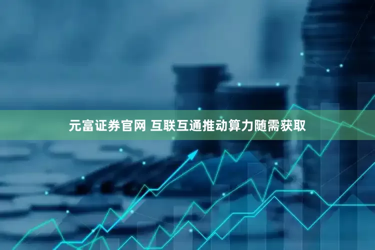 元富证券官网 互联互通推动算力随需获取