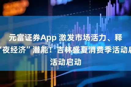 元富证券App 激发市场活力、释放“夜经济”潜能！吉林盛夏消费季活动启动