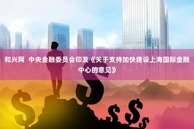 和兴网  中央金融委员会印发《关于支持加快建设上海国际金融中心的意见》