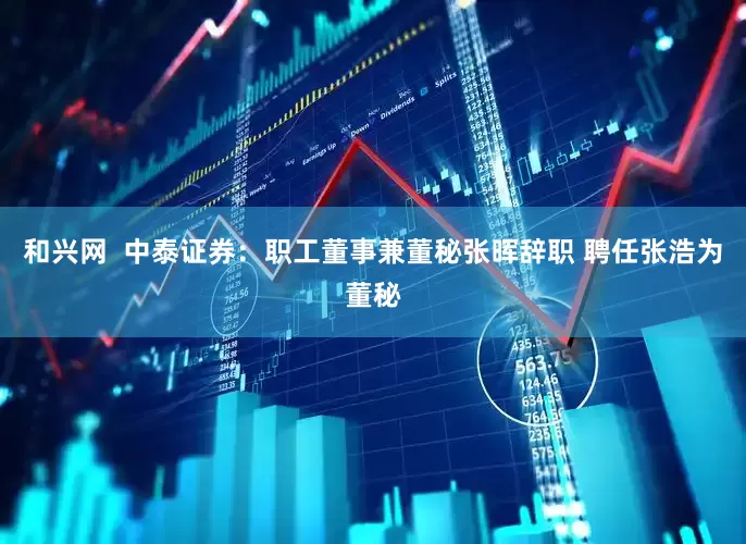 和兴网  中泰证券：职工董事兼董秘张晖辞职 聘任张浩为董秘