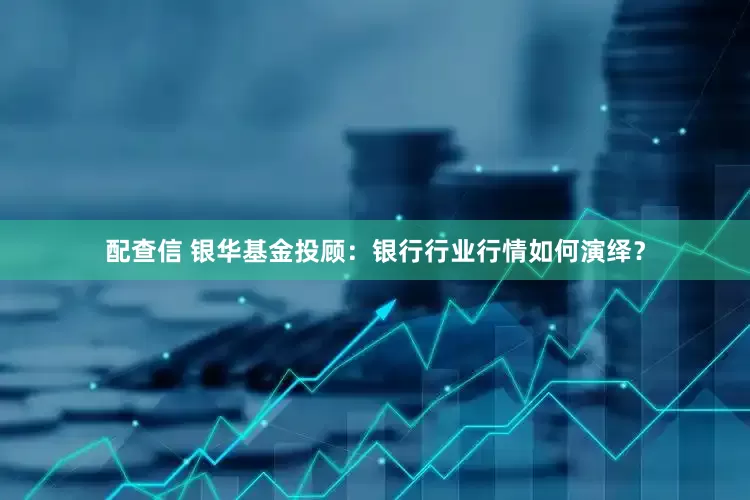 配查信 银华基金投顾：银行行业行情如何演绎？