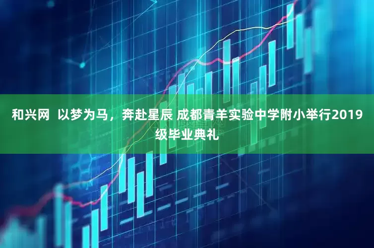 和兴网  以梦为马，奔赴星辰 成都青羊实验中学附小举行2019级毕业典礼