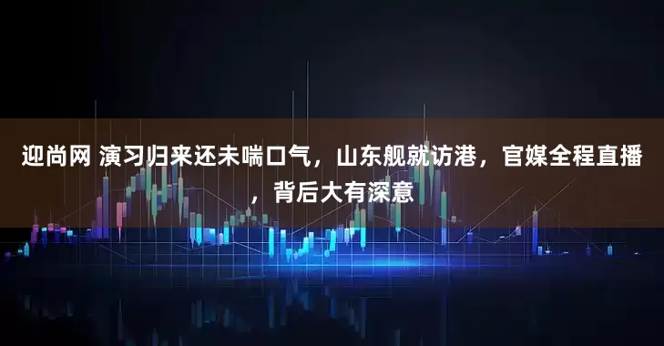 迎尚网 演习归来还未喘口气，山东舰就访港，官媒全程直播，背后大有深意