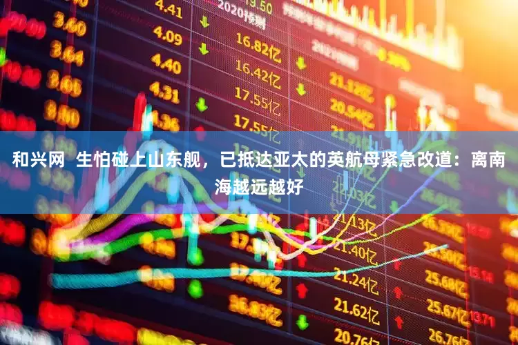 和兴网  生怕碰上山东舰，已抵达亚太的英航母紧急改道：离南海越远越好