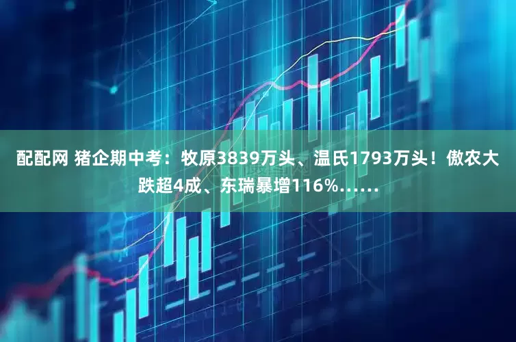 配配网 猪企期中考：牧原3839万头、温氏1793万头！傲农大跌超4成、东瑞暴增116%……