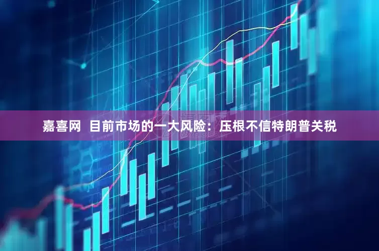 嘉喜网  目前市场的一大风险：压根不信特朗普关税