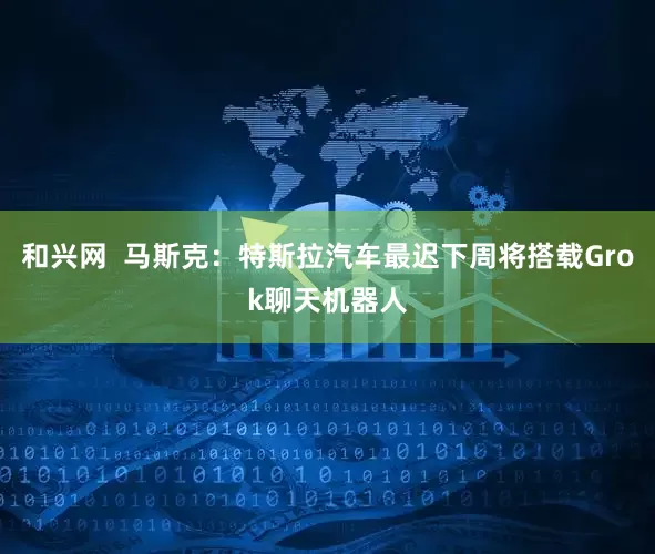 和兴网  马斯克：特斯拉汽车最迟下周将搭载Grok聊天机器人