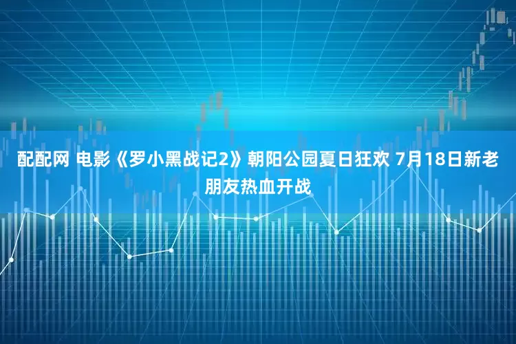 配配网 电影《罗小黑战记2》朝阳公园夏日狂欢 7月18日新老朋友热血开战