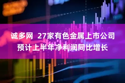 诚多网  27家有色金属上市公司预计上半年净利润同比增长