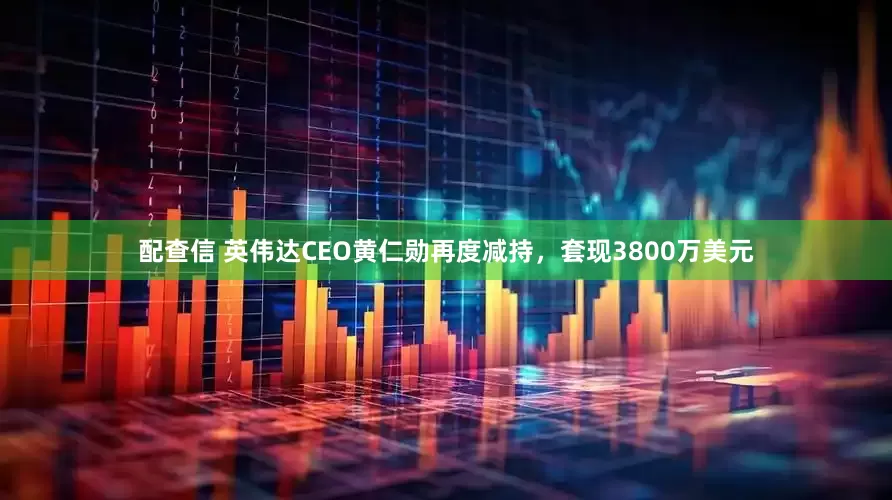 配查信 英伟达CEO黄仁勋再度减持，套现3800万美元