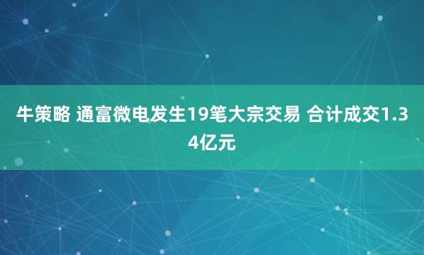 牛策略 通富微电发生19笔大宗交易 合计成交1.34亿元