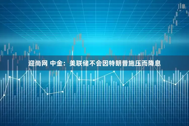迎尚网 中金：美联储不会因特朗普施压而降息