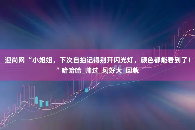 迎尚网 “小姐姐，下次自拍记得别开闪光灯，颜色都能看到了！”哈哈哈_帅过_风好大_回就