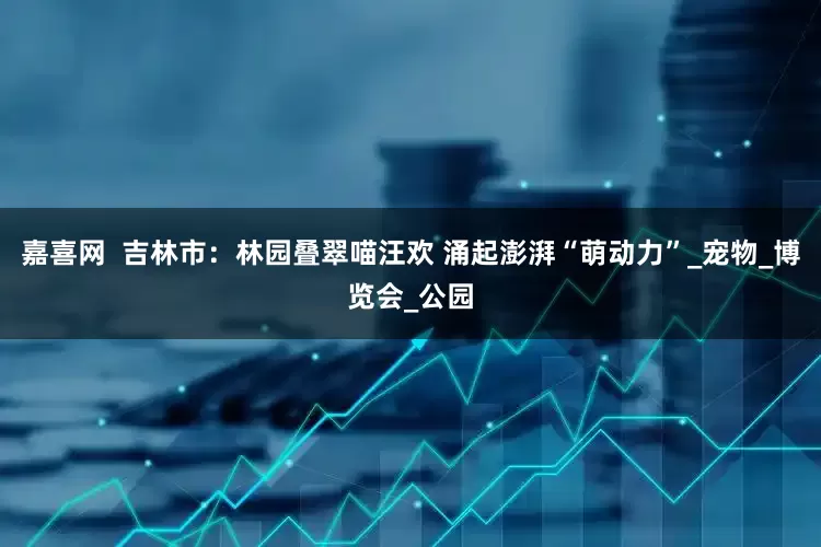 嘉喜网  吉林市：林园叠翠喵汪欢 涌起澎湃“萌动力”_宠物_博览会_公园