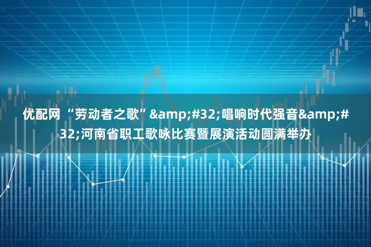 优配网 “劳动者之歌” 唱响时代强音 河南省职工歌咏比赛暨展演活动圆满举办