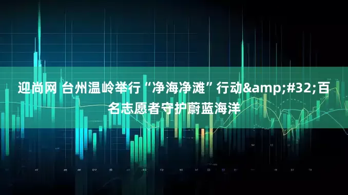 迎尚网 台州温岭举行“净海净滩”行动 百名志愿者守护蔚蓝海洋